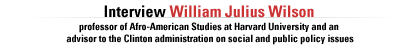 Interview with William Julius Wilson, professor of Afro-American Studies at Harvard University and an advisor to the Clinton administration on social and public policy issues.  