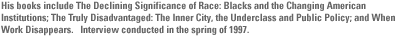 His books include The Declining Significance of Race: Blacks and the Changing American Institutions; The Truly Disadvantaged: The Inner City, the Underclass and Public Policy; and When Work Disappears.   Interview conducted in the spring of 1997.