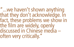 ...we haven't shown anything that they dont acknowledge. In fact, these problems we show in the film are widely, openly discussed in Chinese media  often very critically.