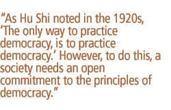 As Hu Shi noted in the 1920s, The only way to practice democracy, is to practice democracy. However, to do this, a society needs an open commitment to the principles of democracy.