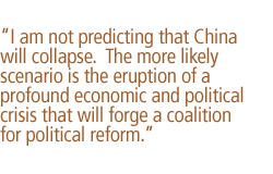 I am not predicting that China will collapse.  The more likely scenario is the eruption of a profound economic and political crisis that will forge a coalition for political reform.