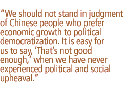 We should not stand in judgment of Chinese people who prefer economic growth to political democratization. It is easy for us to say, Thats not good enough, when we have never experienced political and social upheaval.