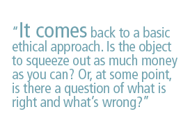 It comes back to a basic ethical approach. Is the object to squeeze out as much money as you can? Or, at some point, is there a question of what is right and what's wrong?