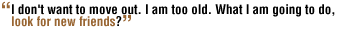 I don't want to move out. I am too old. What I am going to do, look for new friends?