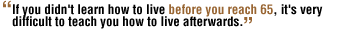 If you didn't learn how to live before you reach 65, it's very difficult to teach you how to live afterwards.