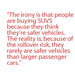 The irony is that people are buying SUVs because they think they're safer vehicles. The reality is, because of the rollover risk, they rarely are safer vehicles than larger passenger cars.