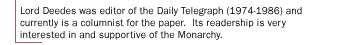 Lord Deedes was editor of the Daily Telegraph (1974-1986) and currently is a columnist for the paper.  Its readership is very interested in and supportive of the Monarchy.