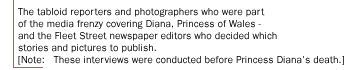 The tabloid reporters and photographers who were part of the media frenzy covering Diana, Princess of Wales - and the Fleet Street newspaper editors who decided which stories and pictures to publish. [Note:   These interviews were conducted before  Princess Diana's death.]