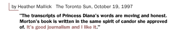 by Heather Mallick The Toronto Sun, October 19, 1997 The transcripts of Princess Diana's words are moving and honest. Morton's book is written in the same spirit of candor she approved of. It's good journalism and I like it.