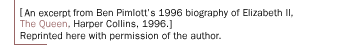 Edited extracts from Ben Pimlott's 1996 biography of  Elizabeth II, The Queen, Harper Collins, 1996.] Reprinted here with permission of the author.