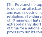 [The Russians] are supposed to detect an attack, assess it, and reach a decision on retaliation, all within a span of 10 minutes.  That's an extraordinarily short period of time for a rational decision process to run its course.