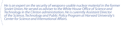 He is an expert on the security of weapons-usable nuclear material in the former Soviet Union. He served as adviser to the White House Office of Science and Technology  in the Clinton administration. He is curerntly Assistant Director of the Science, Technology and Public Policy Program at Harvard University's Center for Science and International Affairs.