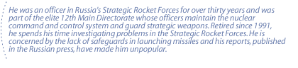 He was an officer in Russia's Strategic Rocket Forces for over thirty years and was part of the elite 12th Main Directorate whose officers maintain the nuclear command and control system and guard strategic weapons.  Retired since 1991, he spends his time investigating problems in the Strategic Rocket Forces. He is concerned by the lack of safeguards in launching missiles and his reports, published in the Russian press, have made him unpopular.