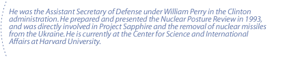 He was the Assistant Secretary of Defense under William Perry in the  Clinton administration. He prepared and presented the Nuclear Posture Review in 1993, and was directly involved in Project Sapphire and the removal of nuclear missiles from the Ukraine.  He is currently at the Center for Science and International Affairs at Harvard University.