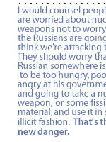 I would counsel people who are worried about nuclear weapons not to worry that the Russians are going to think we're attacking them.  They should worry that some Russian somewhere is going to be too hungry, poor, too angry at his government ... and going to take a nuclear weapon, or  some fissile material, and use it in some illicit fashion.  That's the new danger.