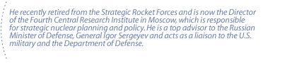 He recently retired from the Strategic Rocket Forces and is now the Director of the Fourth Central Research Institute in Moscow, which is responsible for strategic nuclear planning and policy. He is a top advisor to the Russian Minister of Defense, General Igor Sergeyev and acts as a liaison to the U.S. military and the Department of Defense. 