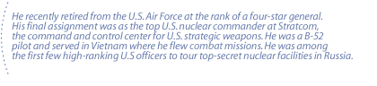 He recently retired from the U.S. Air Force at the rank of a four-star general. His final assignment was as the top U.S. nuclear commander at Stratcom, the command and control center for U.S. strategic weapons. He was a B-52 pilot and served in Vietnam where he flew comabt missions. He was among the first few high-ranking U.S officers to tour top-secret nuclear facilities in Russia.