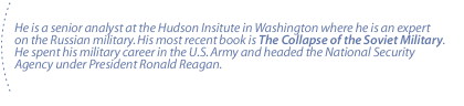 He is a senior analyst at the Hudson Insitute in Washington where he is an expert on the Russian military.  His most recent book is The Collapse of the Soviet Military.  He spent his military career in the U.S. Army and headed the National Security Agency under President Ronald Reagan.