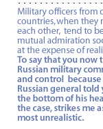 Military officers from different countries, when they meet each other, tend to become mutual admiration societies, at the expense of realities.  To say that you now trust Russian military command and control  because some Russian general told you from the bottom of his heart that's the case, strikes me as most unrealistic.