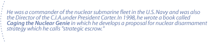 He was a commander of the nuclear submarine fleet in the U.S. Navy and was also the Director of the C.I.A.under President Carter.  In 1998, he wrote a book called Caging the Nuclear Genie in which he develops a proposal for nuclear disarmament strategy which he calls strategic escrow.