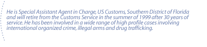 He is Special Assistant Agent in Charge, US Customs, Southern District of Florida and will retire from the Customs Service in the summer of 1999 after 30 years of service. He has been involved in a wide range of high profile cases involving international organized crime, illegal arms and drug trafficking.