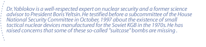 Dr. Yablokov is a well-respected expert on nuclear security and a former science advisor to President Boris Yeltsin. He testified before a subcommittee of the House National Security Committee in October, 1997 about the existence of small tactical nuclear devices manufactured for the Soviet KGB in the 1970s. He has raised concerns that some of these so-called suitcase bombs are missing .