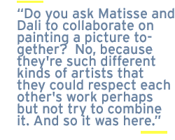 Do you ask Matisse and Dali to collaborate on painting a picture together?  No, because they're such different kinds of artists that they could respect each other's work perhaps but not try to combine it. And so it was here.