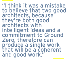 I think it was a mistake to believe that two good architects, because they're both good architects with intelligent ideas and a commitment to Ground Zero, therefore can produce a single work that will be a coherent and good work.