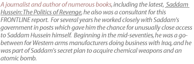 A journalist and author of numerous books, including the latest, Saddam Hussein: The Politics of Revenge, he also was a consultant for this FRONTLINE report.  For several years he worked closely with Saddam's government in posts which gave him the chance for unusually close access to Saddam Hussein himself.  Beginning in the mid-seventies, he was a go-between for Western arms manufacturers doing business with Iraq, and he was part of Saddam's secret plan to acquire chemical weapons and an atomic bomb.