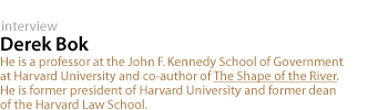 Derek Bok: He is a professor at the John F. Kennedy School of Government at Harvard University and  co-author of The Shape of the River. He is  former president of Harvard University and  former dean of the Harvard Law School.