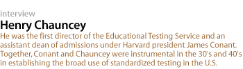 henry chauncey: He was the first director of the Educational Testing Service and an assistant dean of admissions under Harvard president James Conant. Together, Conant and Chauncey were instrumental in the 30's and 40's in establishing the broad use of standardized testing in the U.S.