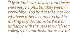 My attitude was always that the tests were very helpful, but they weren't everything.  You had to take into account whatever other records you had in making any decisions. So I'm  a bit unhappy with the uses to which some colleges, or some institutions use this.