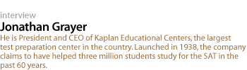 Jonathan Grayer: He is President and CEO of Kaplan Educational Centers, the largest test preparation center in the country. Launched in 1938, the company claims to have helped three million students study for the SAT in the past 60 years.