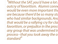 Without the SAT,you'd have a lot more outcry of favoritism.  Alumni connections would be even more important than they are because there'd be so many students who had similar backgrounds. And I think that would be a rallying cry for claims of favoritism, or prejudice in the process for any group that was undermined in that process--that you took away the objective standard