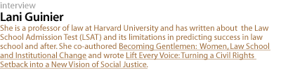 Lani Guinier: She is a professor of law at Harvard University and has written about the Law School Admission Test (LSAT) and its limitations in predicting success in law school and after. She co-authored Becoming Gentlemen: Women, Law School and Institutional Change and wrote Lift Every Voice: Turning a Civil Rights Setback into a New Vision of Social Justice.