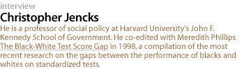 Christopher Jencks: He is a professor of social policy at Harvard University's John F. Kennedy School of Government. He co-edited with Meredith Phillips The Black-White Test Score Gap in 1998, a compilation of the most recent research on the gaps between the performance of blacks and whites on standardized tests.