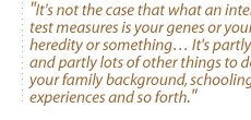 It's not the case that what an intelligence test measures is your genes or your heredity or something It's partly that and partly lots of other things to do with your family background, schooling, your experiences and so forth.