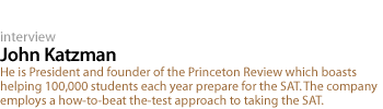 John Katzman: He is President and founder of the Princeton Review which boasts helping 100,000 students each year prepare for the SAT. The company employs a how-to-beat the-test approach to taking the SAT.