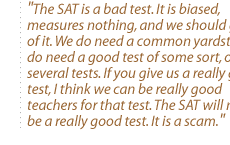 The SAT is a bad test. It is biased, measures nothing, and we should get rid of it. We do need a common yardstick. We do need a good test of some sort, or several tests. If you give us a really good test, I think we can be really good teachers for that test. The SAT will never be a really good test. It is a scam.