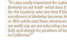 It's also really important for a place like Berkeley to ask itself--what does it mean for the students who are here if the enrollment at Berkeley becomes 94--95--or 96% white and Asian American? Can we really say we are educating students fully and deeply for positions of leadership in California?