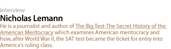 Nicholas Lemann: He is a journalist and author of The Big Test-The Secret History of the American Meritocracy which examines American meritocracy and how, after World War II, the SAT test became the ticket for entry into America's ruling class.