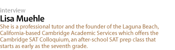 Lisa Muehle: She is a professional tutor and the founder of the Laguna Beach, California-based Cambridge Academic Services which offers the Cambridge SAT Colloquium, an after-school SAT prep class that starts as early as the seventh grade.