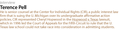 TERENCE pell: He is senior counsel at the Center for Individual Rights (CIR), the law firm that is suing the University of Michigan over its undergraduate affirmative action policies. CIR represented Cheryl Hopwood in the Hopwood v. Texas lawsuit, which in 1996 led the Court of Appeals for the Fifth Circuit to rule that the University of Texas law school could not take race into consideration in admitting students.