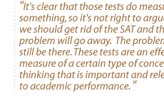 It's clear that those tests do measure something, so it's not right to argue that we should get rid of the SAT and the problem will go away.  The problem will still be there. These tests are an effective measure of a certain type of conceptual thinking that is important and relevant to academic performance. 