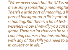 We've never said that the SAT is not measuring something meaningful. There's a little part of meaning, a little part of background, a little part of schooling. But there's a lot of test-wiseness--how shrewdly you can play the game. There's a lot that can be taught in coaching courses that has nothing to do with any of the skills you need to succeed in college or in life.