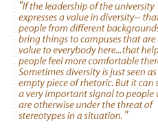 If the leadership of the university expresses a value in diversity-- that people from different backgrounds bring things to campuses that are of value to everybody here...that helps people feel more comfortable there. Sometimes diversity is just seen as an empty piece of rhetoric. But it can send a very important signal to people who are otherwise under the threat of stereotypes in a situation.