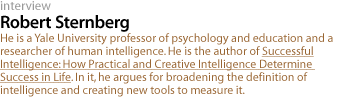 Robert Sternberg: He is a Yale University professor of psychology and education and a researcher of human intelligence. He is the author of Successful Intelligence: How Practical and Creative Intelligence Determine Success in Life.  In it, he argues for broadening the definition of intelligence and creating new tools to measure it.