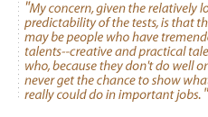 My concern, given the relatively low predictability of the tests, is that there may be people who have tremendous talents--creative and practical talents--who, because they don't do well on tests, never get the chance to show what they really could do in important jobs.