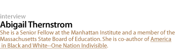 abigail thernstrom: She is a Senior Fellow at the Manhattan Institute and a member of the Massachusetts State Board of Education. She is co-author of America in Black and White--One Nation Indivisible.