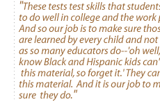 These tests test skills that students need to do well in college and the work place.  And so our job is to make sure those skills are learned by every child and not to say, as so many educators do--'oh well, we know Black and Hispanic kids can't learn this material, so forget it.' They can learn this material.  And it is our job to make sure  they do.